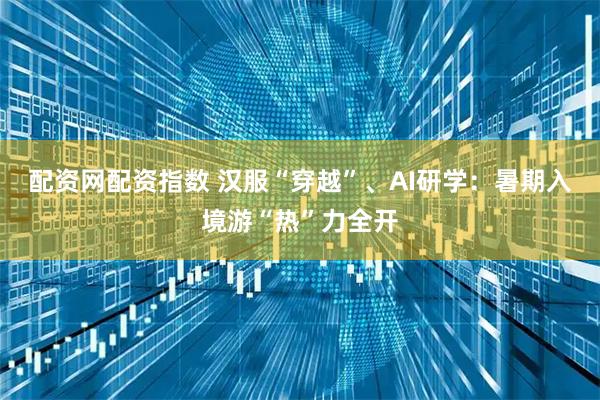 配资网配资指数 汉服“穿越”、AI研学：暑期入境游“热”力全开