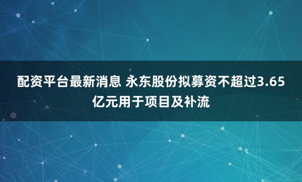 配资平台最新消息 永东股份拟募资不超过3.65亿元用于项目及补流
