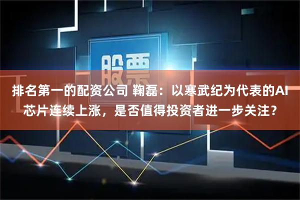 排名第一的配资公司 鞠磊：以寒武纪为代表的AI芯片连续上涨，是否值得投资者进一步关注？