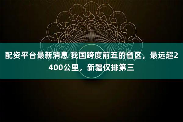 配资平台最新消息 我国跨度前五的省区，最远超2400公里，新疆仅排第三