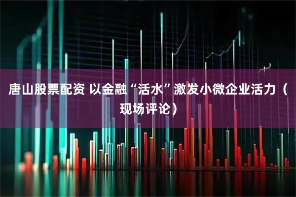 唐山股票配资 以金融“活水”激发小微企业活力（现场评论）