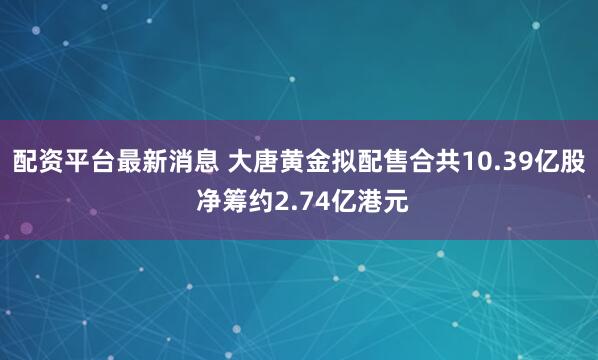 配资平台最新消息 大唐黄金拟配售合共10.39亿股 净筹约2.74亿港元