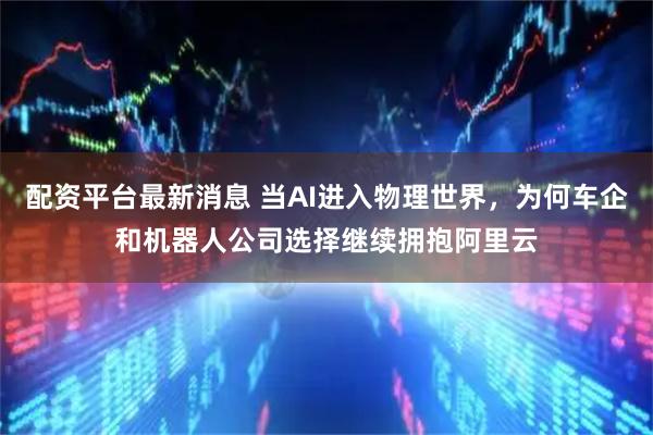 配资平台最新消息 当AI进入物理世界，为何车企和机器人公司选择继续拥抱阿里云