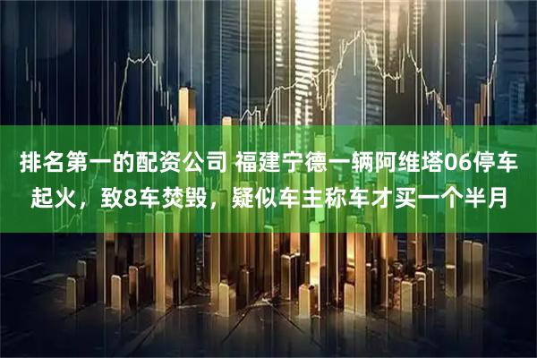 排名第一的配资公司 福建宁德一辆阿维塔06停车起火，致8车焚毁，疑似车主称车才买一个半月