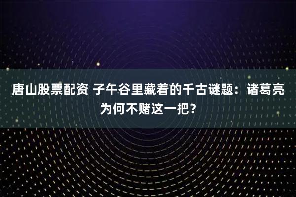 唐山股票配资 子午谷里藏着的千古谜题：诸葛亮为何不赌这一把？