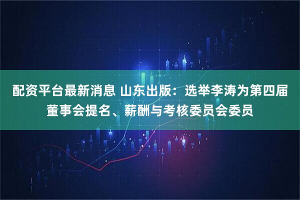 配资平台最新消息 山东出版：选举李涛为第四届董事会提名、薪酬与考核委员会委员