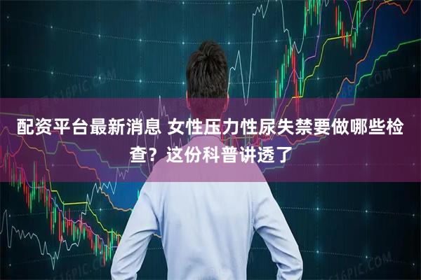 配资平台最新消息 女性压力性尿失禁要做哪些检查？这份科普讲透了