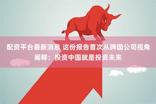 配资平台最新消息 这份报告首次从跨国公司视角阐释：投资中国就是投资未来