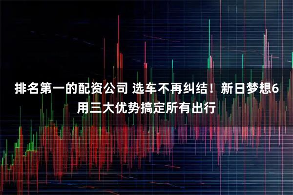 排名第一的配资公司 选车不再纠结！新日梦想6用三大优势搞定所有出行