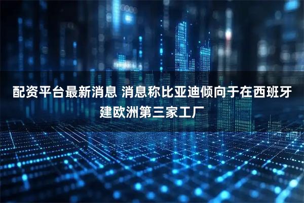 配资平台最新消息 消息称比亚迪倾向于在西班牙建欧洲第三家工厂