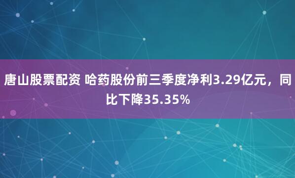 唐山股票配资 哈药股份前三季度净利3.29亿元，同比下降35.35%