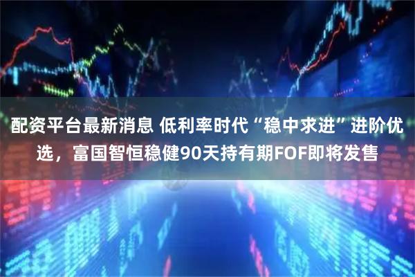 配资平台最新消息 低利率时代“稳中求进”进阶优选，富国智恒稳健90天持有期FOF即将发售