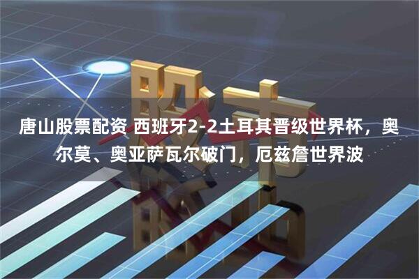 唐山股票配资 西班牙2-2土耳其晋级世界杯，奥尔莫、奥亚萨瓦尔破门，厄兹詹世界波