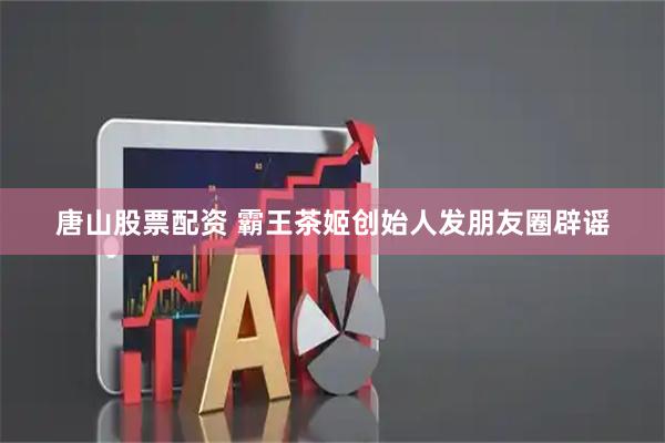 唐山股票配资 霸王茶姬创始人发朋友圈辟谣