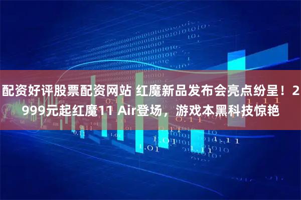 配资好评股票配资网站 红魔新品发布会亮点纷呈！2999元起红魔11 Air登场，游戏本黑科技惊艳
