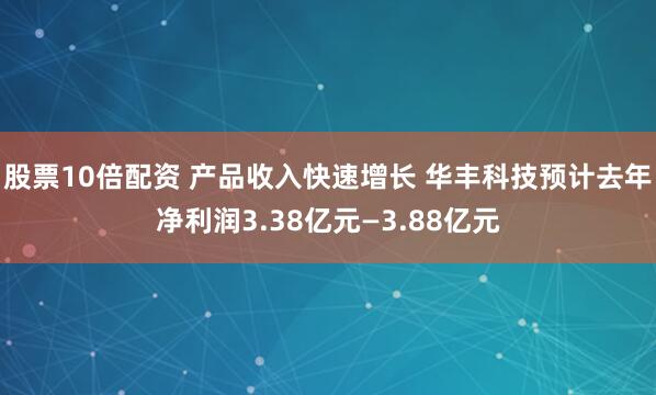 股票10倍配资 产品收入快速增长 华丰科技预计去年净利润3.38亿元—3.88亿元