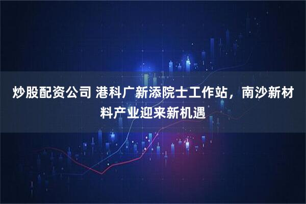 炒股配资公司 港科广新添院士工作站，南沙新材料产业迎来新机遇