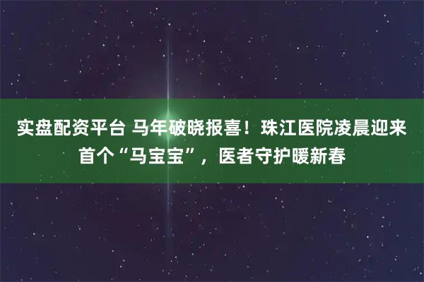 实盘配资平台 马年破晓报喜！珠江医院凌晨迎来首个“马宝宝”，医者守护暖新春