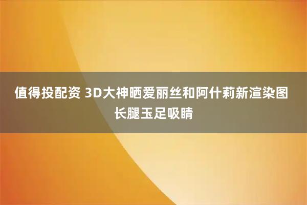 值得投配资 3D大神晒爱丽丝和阿什莉新渲染图 长腿玉足吸睛