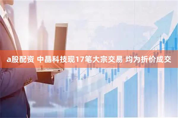 a股配资 中晶科技现17笔大宗交易 均为折价成交
